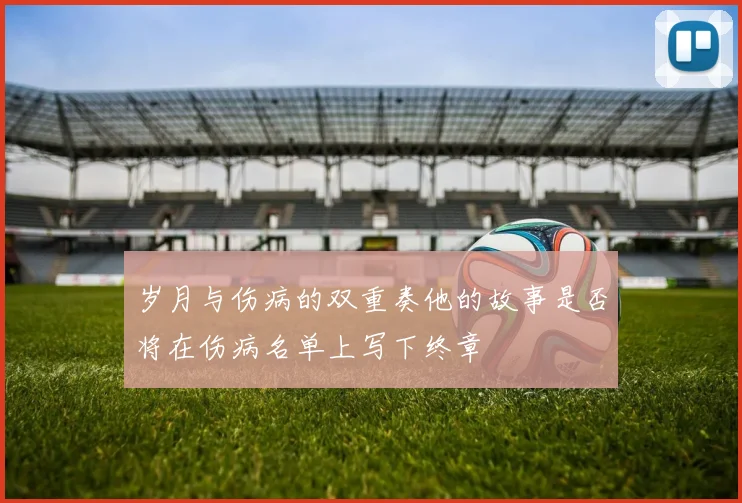 岁月与伤病的双重奏他的故事是否将在伤病名单上写下终章